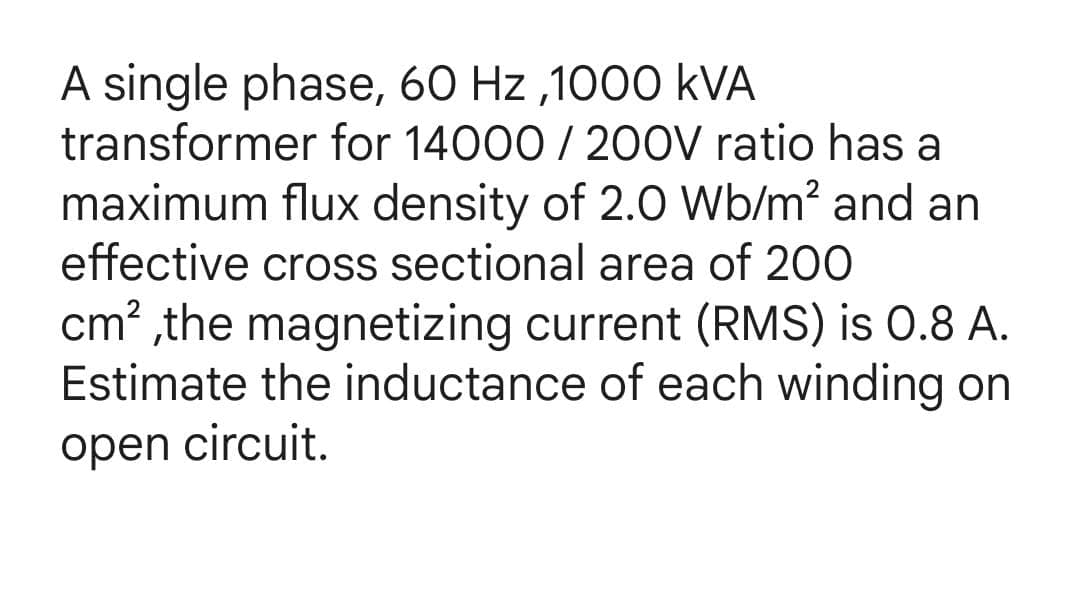 A single phase, 60 Hz ,1000 kVA
transformer for 14000 / 200V ratio has a
maximum flux density of 2.0 Wb/m? and an
effective cross sectional area of 200
cm? ,the magnetizing current (RMS) is 0.8 A.
Estimate the inductance of each winding on
open circuit.
