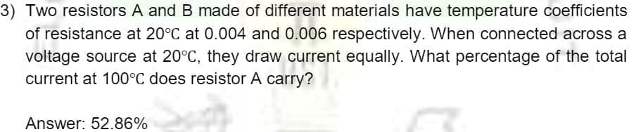 3) Two resistors A and B made of different materials have temperature coefficients
of resistance at 20°C at 0.004 and 0.006 respectively. When connected across a
voltage source at 20°C, they draw current equally. What percentage of the total
current at 100°C does resistor A carry?
Answer: 52.86%
