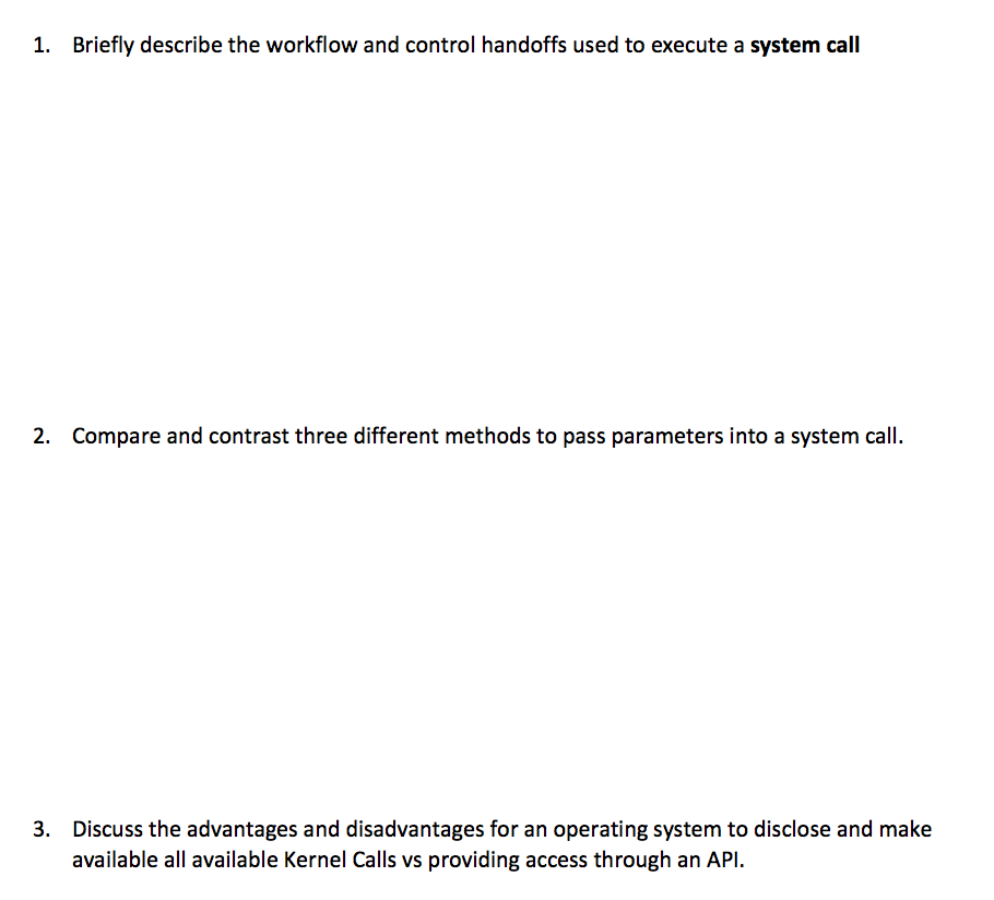 1. Briefly describe the workflow and control handoffs used to execute a system call
2. Compare and contrast three different methods to pass parameters into a system call.
3. Discuss the advantages and disadvantages for an operating system to disclose and make
available all available Kernel Calls vs providing access through an API.
