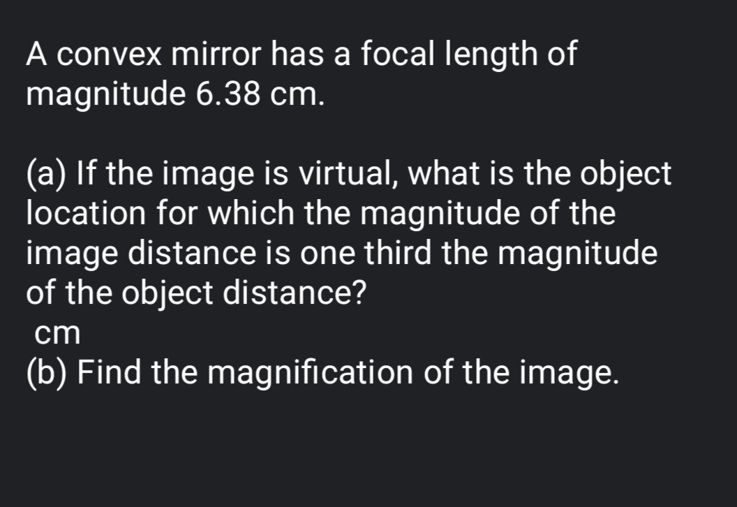 A convex mirror has a focal length of
magnitude 6.38 cm.
(a) If the image is virtual, what is the object
location for which the magnitude of the
image distance is one third the magnitude
of the object distance?
cm
(b) Find the magnification of the image.
