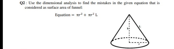 Q2: Use the dimensional analysis to find the mistakes in the given equation that is
considered as surface area of funnel:
Equation = tr2 + ar? L
