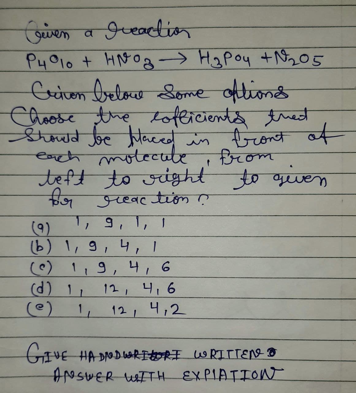 Criven a Ireaction
P4°10 + HNO3 → H₂Poy + №²₂2₂05
-
Criven below Some oftions
Choose the clofficients treat
Should be Maced in front of
each molecule
from
teft to right to given
for reaction ?
(9)
1, 9, 1, 1
(b) 1, 9, 4, 1
1, 9, 4, 6
(d) 11 12, 4, 6
(e)
1₁
12, 4,2
GIVE HADN.DWRITORI WRITTEN
ANSWER WITH EXPIATION