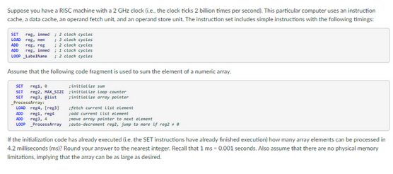 Suppose you have a RISC machine with a 2 GHz clock (e, the clock ticks 2 billion times per second). This particular computer uses an instruction
cache, a data cache, an operand fetch unit, and an operand store unit. The instruction set includes simple instructions with the following timings:
SET reg, inned; 2 clock cycles
LOAD reg.
; 3 clock cycles
ADD reg, reg ; 2 clock cycles
ADD reg, inned; 1 clock cycles
LOOP LabelName; 2 clock cycles
Assume that the following code fragment is used to sum the element of a numeric array.
initialize sum
SET regi,
SET reg2, MAX SIZE
SET reg), glist
ProcessArray:
initialize loop counter
initialize array poleter
LOAD reg4, [reg]
regi, reg
reg), 4
ADD
ADO
LOOP ProcessArray
fetch current List element
podd current List element
move array pointer to next element
pouto-decrement reg2, jump to more if reg20
If the initialization code has already executed (i.e. the SET instructions have already finished execution) how many array elements can be processed in
4.2 milliseconds (ms)? Round your answer to the nearest integer. Recall that 1 ms -0.001 seconds. Also assume that there are no physical memory
limitations, implying that the array can be as large as desired.