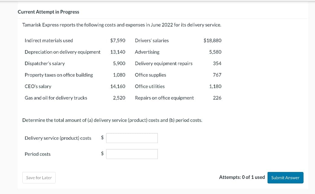 Current Attempt in Progress
Tamarisk Express reports the following costs and expenses in June 2022 for its delivery service.
Indirect materials used
$7,590
Drivers' salaries
$18,880
Depreciation on delivery equipment
13,140
Advertising
5,580
Dispatcher's salary
5,900
Delivery equipment repairs
354
Property taxes on office building
1,080
Office supplies
767
CEO's salary
14,160
Office utilities
1,180
Gas and oil for delivery trucks
2,520
Repairs on office equipment
226
Determine the total amount of (a) delivery service (product) costs and (b) period costs.
Delivery service (product) costs
Period costs
Save for Later
Attempts: 0 of 1 used
Submit Answer