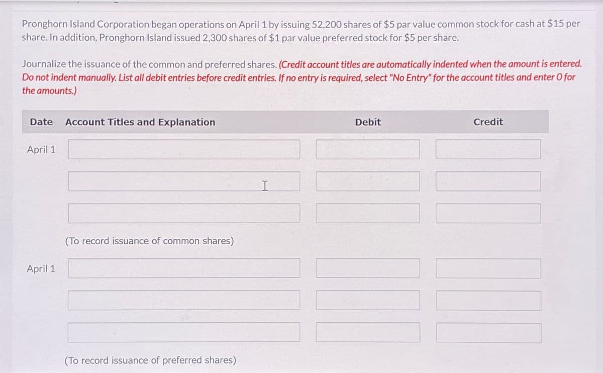 Pronghorn Island Corporation began operations on April 1 by issuing 52,200 shares of $5 par value common stock for cash at $15 per
share. In addition, Pronghorn Island issued 2,300 shares of $1 par value preferred stock for $5 per share.
Journalize the issuance of the common and preferred shares. (Credit account titles are automatically indented when the amount is entered.
Do not indent manually. List all debit entries before credit entries. If no entry is required, select "No Entry" for the account titles and enter O for
the amounts.)
Date Account Titles and Explanation
Debit
Credit
April 1
April 1
(To record issuance of common shares)
(To record issuance of preferred shares)
I