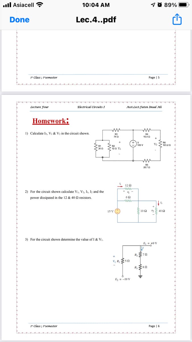 .ll Asiacell
10:04 AM
1 0 89%|
Done
Lec.4..pdf
" Class ; 1"semester
Page | 5
Lecture Four
Electrical Circuits I
Asst.Lect.Faten Imad Ali
Homework:
1) Calculate IT, Vị & V2 in the circuit shown.
R3
740
R4
16.4 0
V: S
2 R6
103.20
105 V
2 R1
236 0
2 R2
120 Vi
R5
28.7 0
4 120
ww-
2) For the circuit shown calculate V1, V2, I1, I2 and the
power dissipated in the 12 & 40 2 resistors.
ww
15 v ()
Ž 102
{ 40 2
3) For the circuit shown determine the value of I & V1.
E, = +9 V
R 70
R 80
E, = -19 V
" Class ; 1"semester
Рage | 6
