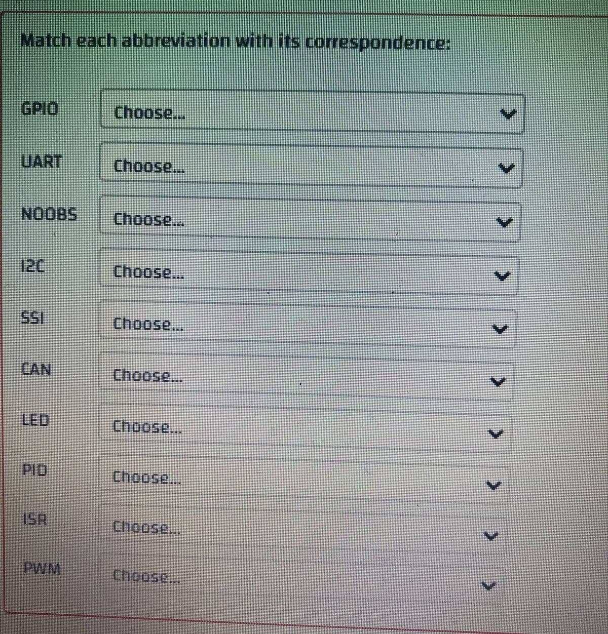 Match each abbreviation with its correspondence:
GPIO
Choose....
UART
Choose...
NOOBS
Choose...
Choose...
Choose...
CAN
Choose...
LED
Choose...
Choose...
ISR
Choose...
PWM
Choose...
>