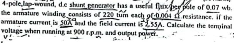 4-pole,lap-wound, d.c shunt generator has a useful flux/per pole of 0.07 wb.
the armature winding consists of 220 turn each of 0.004 $2.resistance. if the
armature current is 50A and the field current is 2,55A. Calculate the terminal
voltage when running at 900 r.p.m. and output power.