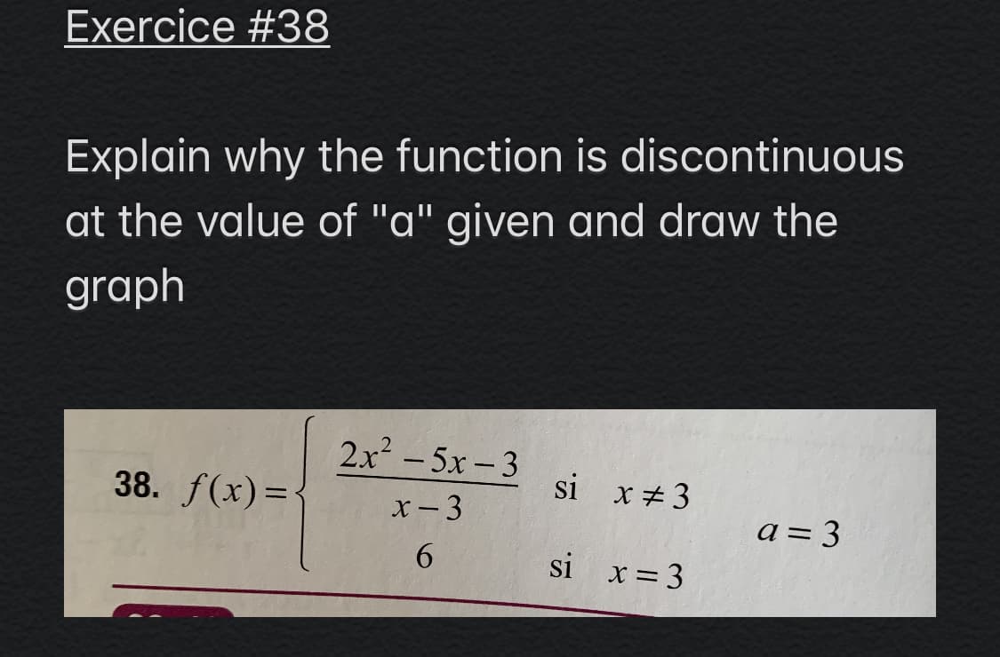 Exercice #38
Explain why the function is discontinuous
at the value of "a" given and draw the
graph
2x2 - 5x-3
38. f(x)=-
si x #3
x- 3
a= 3
si x= 3
