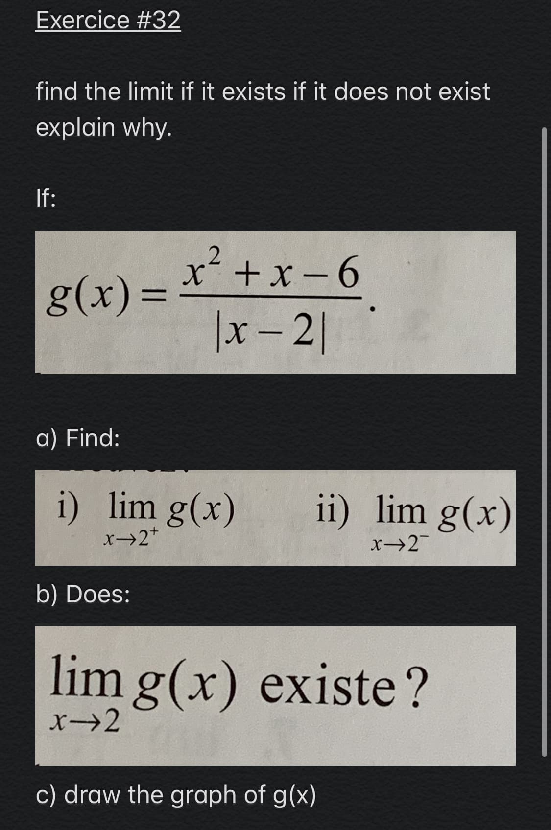 Exercice #32
find the limit if it exists if it does not exist
explain why.
If:
x+x - 6
g(x) =
|x – 2|
a) Find:
i) lim g(x)
ii) lim g(x)
x2+
x→2
b) Does:
lim g(x) existe?
x→2
c) draw the graph of g(x)
