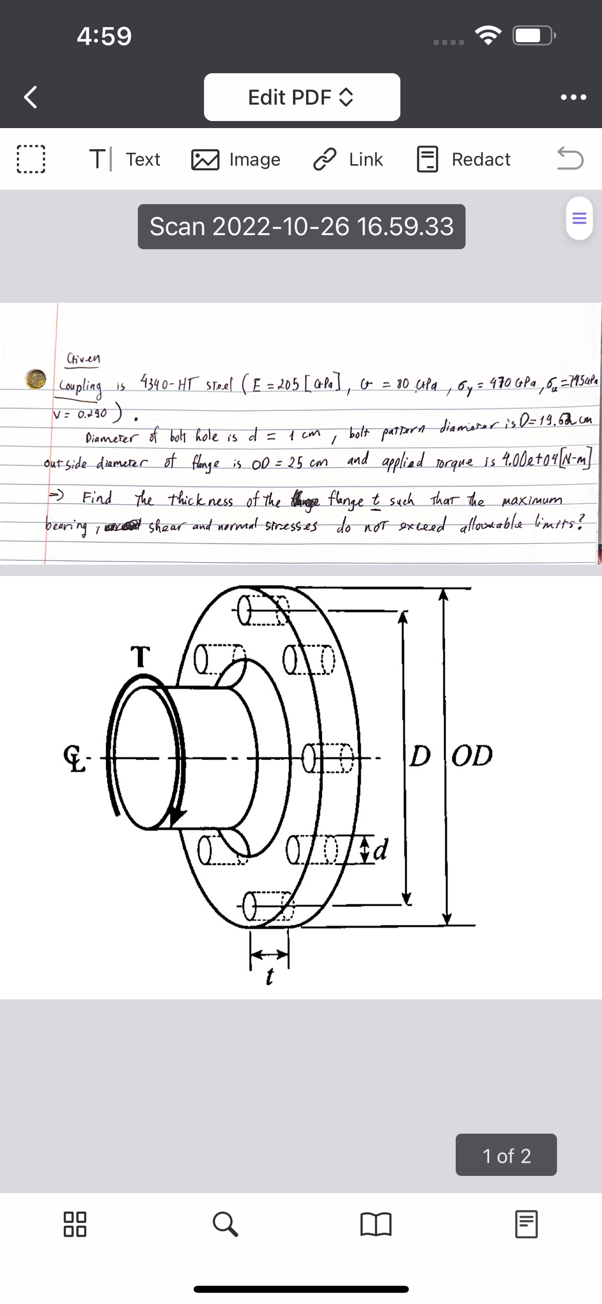 O
4:59
T Text
00
&-
00
Edit PDF
Image
T
Link
Scan 2022-10-26 16.59.33
Ctiven
Coupling is 4340-HT Steel (E = 205 [ GPa], G = 80 CP₁, 6y = 470 GPa 6₂ = 71454²a
V = 0.290).
Diameter of bolt hole is d =
1 cm
/
out side diameter of flange is OD = 25 cm
is 00 = 25 cm
bolt pattern diameter is D=19,62 cm
and applied torque is 4.00e +04 [N-m]
●●●●
- Find The thickness of the thing flange t such that the maximum
bearing, shear and normal stresses do not exceed allowable limits?
Redact
ODEd
OG
OD OD
S
1 of 2
|||
|||₁