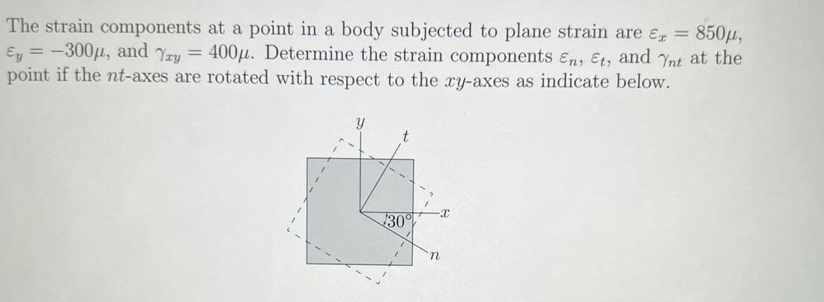 The strain components at a point in a body subjected to plane strain are E = 850μ,
Ey = -300μ, and Yay 400μ. Determine the strain components En, Et, and Ynt at the
point if the nt-axes are rotated with respect to the xy-axes as indicate below.
=
Y
t
$30%
-X
n