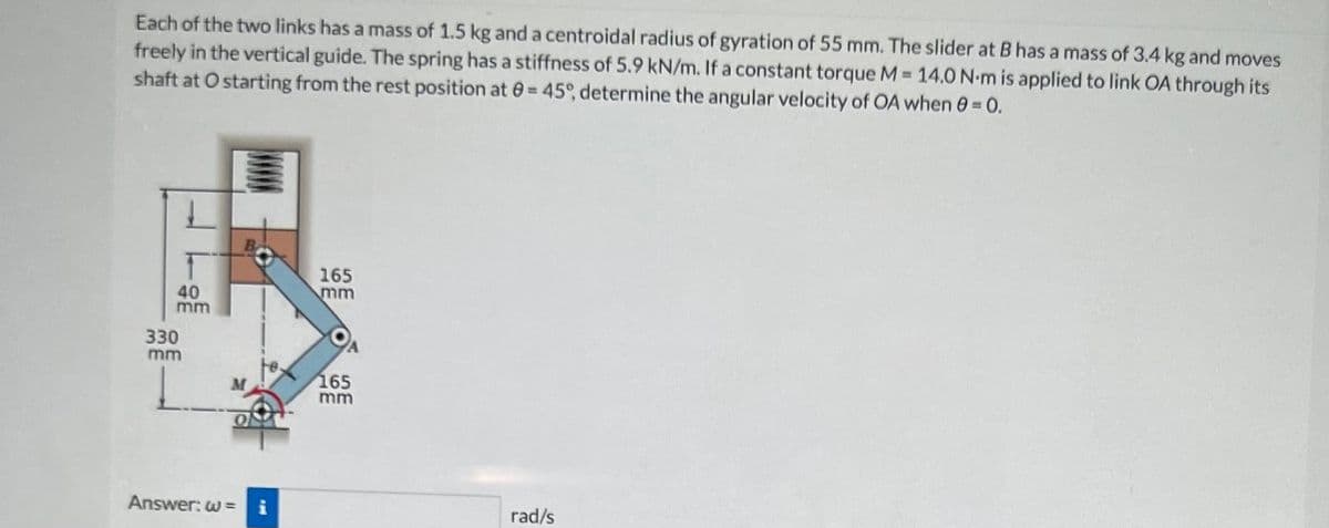 Each of the two links has a mass of 1.5 kg and a centroidal radius of gyration of 55 mm. The slider at B has a mass of 3.4 kg and moves
freely in the vertical guide. The spring has a stiffness of 5.9 kN/m. If a constant torque M = 14.0 N-m is applied to link OA through its
shaft at O starting from the rest position at = 45°, determine the angular velocity of OA when 0 = 0.
40
mm
330
mm
O
Answer: w=
i
165
mm
165
mm
rad/s