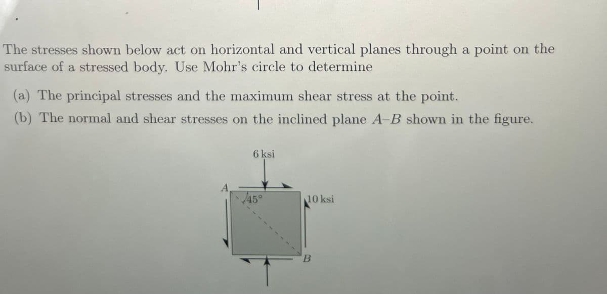 The stresses shown below act on horizontal and vertical planes through a point on the
surface of a stressed body. Use Mohr's circle to determine
(a) The principal stresses and the maximum shear stress at the point.
(b) The normal and shear stresses on the inclined plane A-B shown in the figure.
A
6 ksi
45°
10 ksi
B