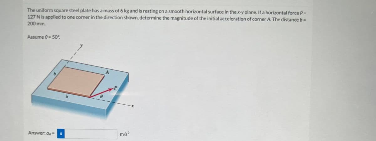 The uniform square steel plate has a mass of 6 kg and is resting on a smooth horizontal surface in the x-y plane. If a horizontal force P =
127 N is applied to one corner in the direction shown, determine the magnitude of the initial acceleration of corner A. The distance b =
200 mm.
Assume 8 = 50°.
Answer: dA= i
0
A
P
m/s²