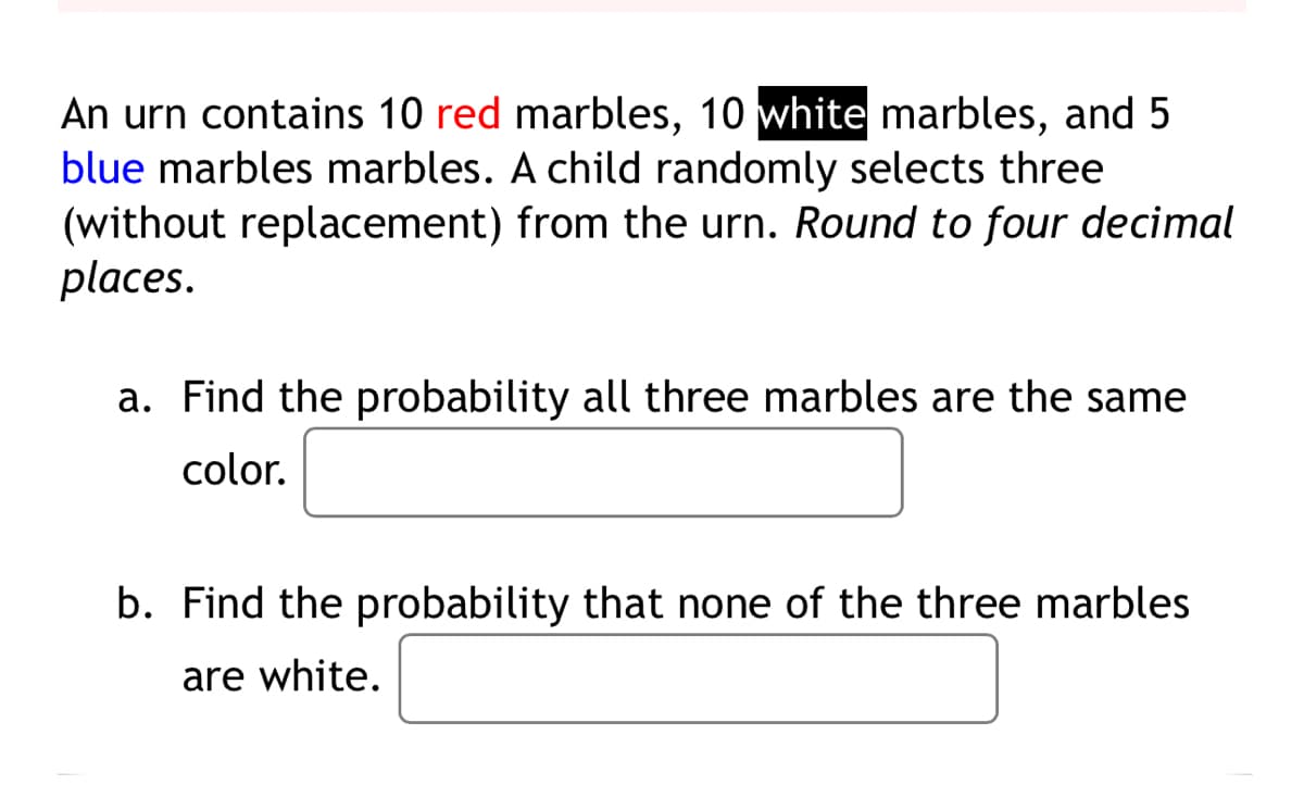 An urn contains 10 red marbles, 10 white marbles, and 5
blue marbles marbles. A child randomly selects three
(without replacement) from the urn. Round to four decimal
places.
a. Find the probability all three marbles are the same
color.
b. Find the probability that none of the three marbles
are white.