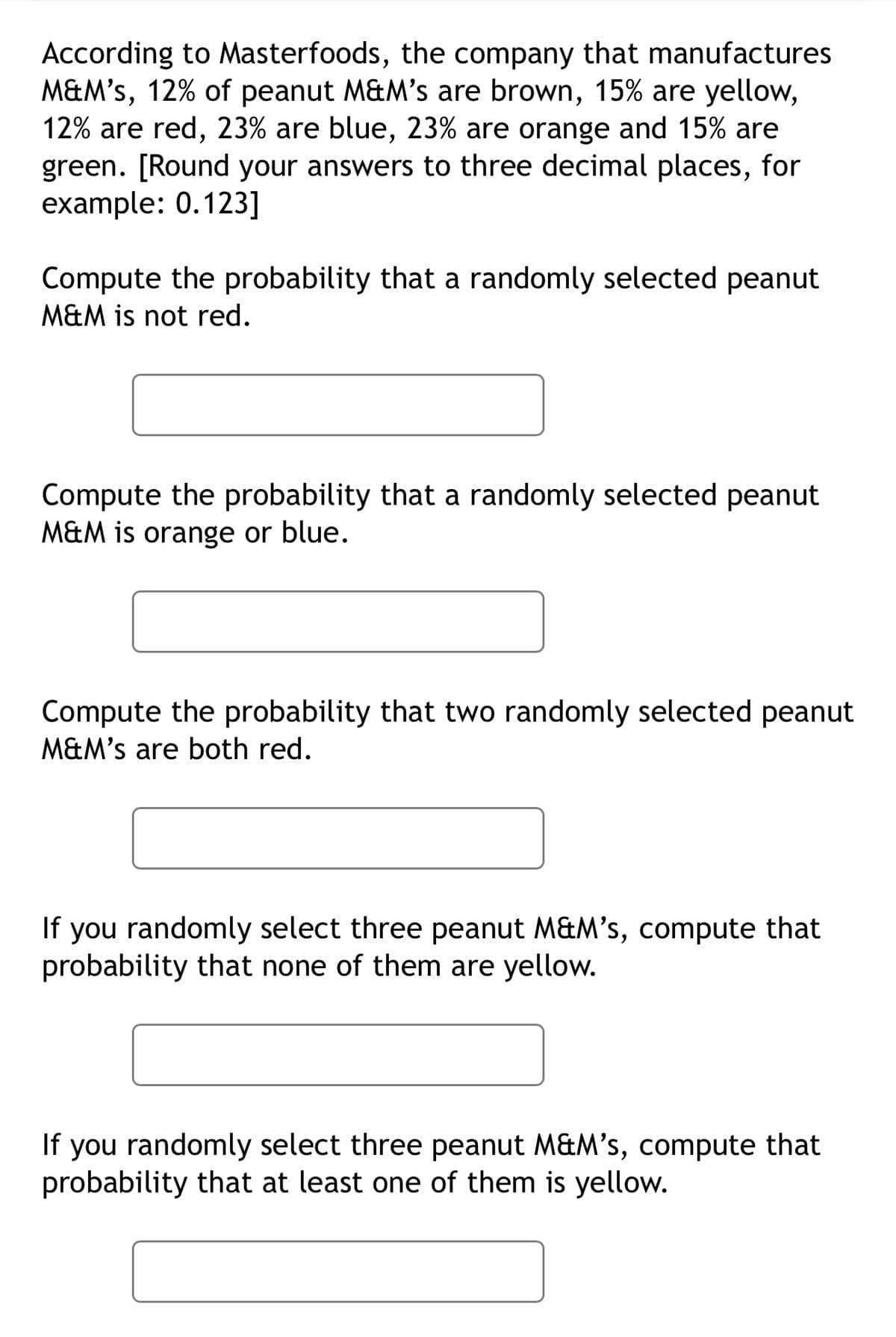 According to Masterfoods, the company that manufactures
M&M's, 12% of peanut M&M's are brown, 15% are yellow,
12% are red, 23% are blue, 23% are orange and 15% are
green. [Round your answers to three decimal places, for
example: 0.123]
Compute the probability that a randomly selected peanut
M&M is not red.
Compute the probability that a randomly selected peanut
M&M is orange or blue.
Compute the probability that two randomly selected peanut
M&M's are both red.
If you randomly select three peanut M&M's, compute that
probability that none of them are yellow.
If you randomly select three peanut M&M's, compute that
probability that at least one of them is yellow.