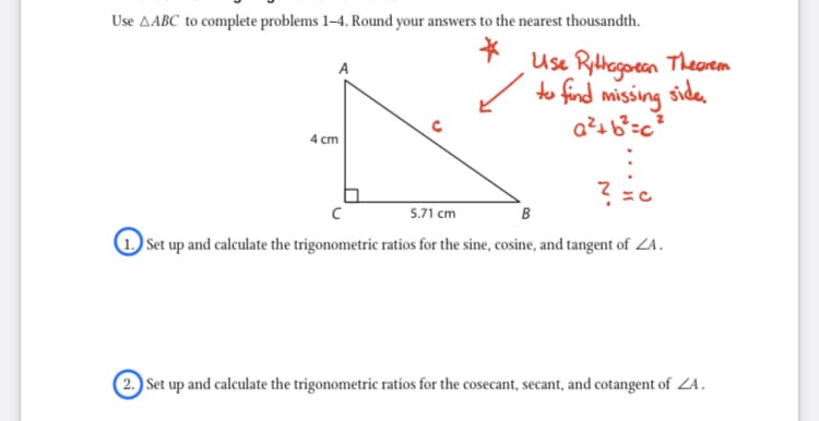 Use AABC to complete problems 1–4. Round your answers to the nearest thousandth.
Use Rythagoean Thecrem
to find missing side.
A
4 cm
5.71 cm
B
Set up and calculate the trigonometric ratios for the sine, cosine, and tangent of ZA.
(2. Set up and calculate the trigonometric ratios for the cosecant, secant, and cotangent of ZA.
