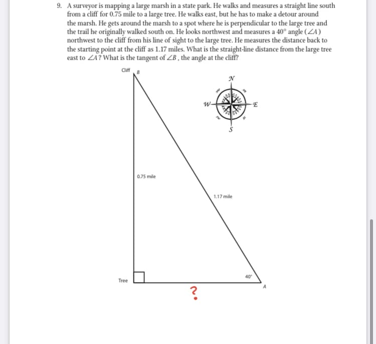 9. A surveyor is mapping a large marsh in a state park. He walks and measures a straight line south
from a cliff for 0.75 mile to a large tree. He walks east, but he has to make a detour around
the marsh. He gets around the marsh to a spot where he is perpendicular to the large tree and
the trail he originally walked south on. He looks northwest and measures a 40° angle (ZA)
northwest to the cliff from his line of sight to the large tree. He measures the distance back to
the starting point at the cliff as 1.17 miles. What is the straight-line distance from the large tree
east to ZA? What is the tangent of ZB , the angle at the cliff?
Clff
0.75 mile
1.17 mile
40
Tree
