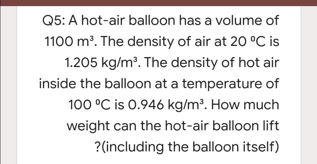 Q5: A hot-air balloon has a volume of
1100 m³. The density of air at 20 °C is
1.205 kg/m³. The density of hot air
inside the balloon at a temperature of
100 °C is 0.946 kg/m³. How much
weight can the hot-air balloon lift
?(including the balloon itself)
