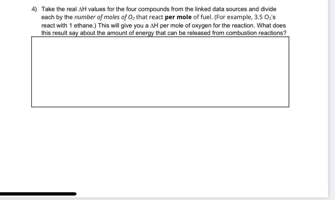 4) Take the real AH values for the four compounds from the linked data sources and divide
each by the number of moles of O₂ that react per mole of fuel. (For example, 3.5 0₂'s
react with 1 ethane.) This will give you a AH per mole of oxygen for the reaction. What does
this result say about the amount of energy that can be released from combustion reactions?