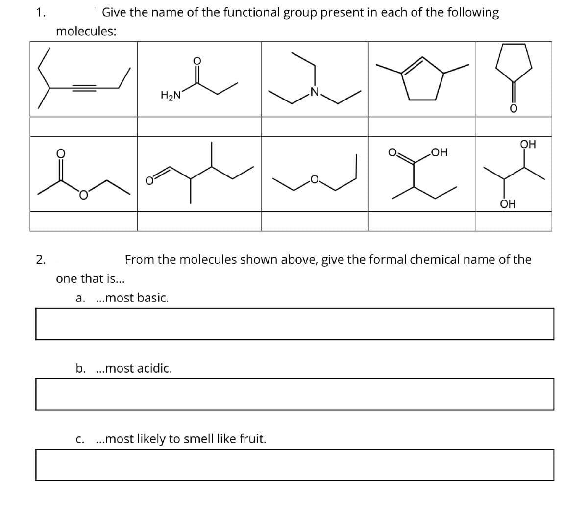 1.
2.
Give the name of the functional group present in each of the following
molecules:
i
H₂N
one that is...
a. ...most basic.
b. ...most acidic.
N.
From the molecules shown above, give the formal chemical name of the
C. ...most likely to smell like fruit.
OH
you
OH
OH