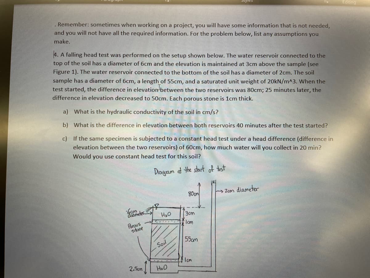 Editing
. Remember: sometimes when working on a project, you will have some information that is not needed,
and you will not have all the required information. For the problem below, list any assumptions you
make.
4. A falling head test was performed on the setup shown below. The water reservoir connected to the
top of the soil has a diameter of 6cm and the elevation is maintained at 3cm above the sample (see
Figure 1). The water reservoir connected to the bottom of the soil has a diameter of 2cm. The soil
sample has a diameter of 6cm, a length of 55cm, and a saturated unit weight of 20kN/m^3. When the
test started, the difference in elevation between the two reservoirs was 80cm; 25 minutes later, the
difference in elevation decreased to 50cm. Each porous stone is 1cm thick.
a) What is the hydraulic conductivity of the soil in cm/s?
b) What is the difference in elevation between both reservoirs 40 minutes after the test started?
c) If the same specimen is subjected to a constant head test under a head difference (difference in
elevation between the two reservoirs) of 60cm, how much water will you collect in 20 min?
Would you use constant head test for this soil?
Diagram ad the start of test
80cm
Zem diameter
diameter
H20
3cm
Porous
stone
Icm
55cm
Soil
Icm
2.5cm
I HeO
