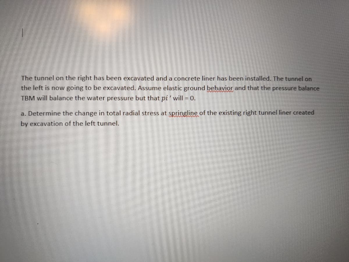 The tunnel on the right has been excavated and a concrete liner has been installed. The tunnel on
the left is now going to be excavated. Assume elastic ground behavior and that the pressure balance
TBM will balance the water pressure but that pi'will = 0.
a. Determine the change in total radial stress at springline of the existing right tunnel liner created
by excavation of the left tunnel.
