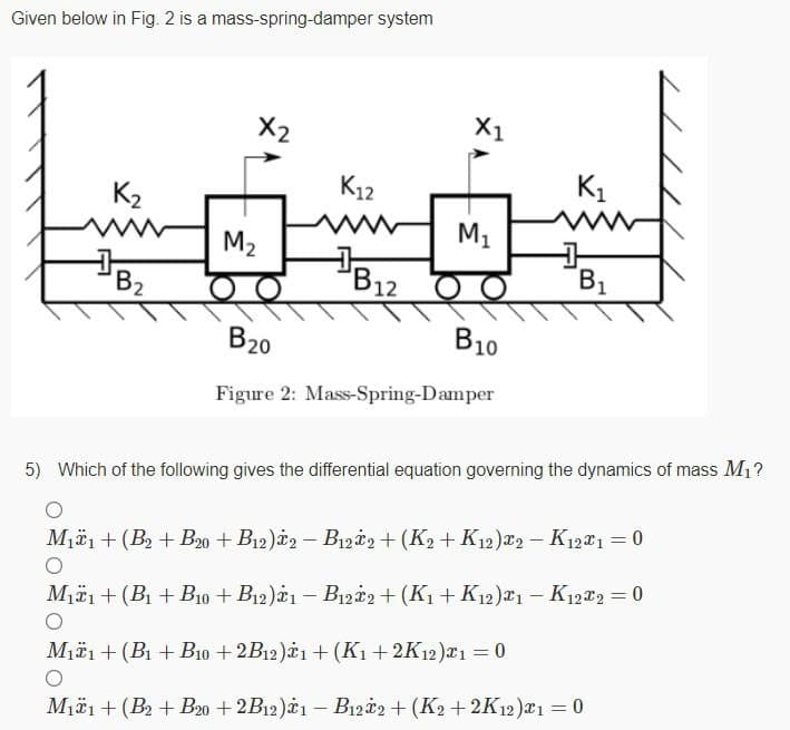 Given below in Fig. 2 is a mass-spring-damper system
X2
X1
K12
K1
K2
M2
B2
B1
12
B20
B10
Figure 2: Mass-Spring-Damper
5) Which of the following gives the differential equation governing the dynamics of mass Mi?
M#1 + (B + Bo + B12)*2 – B1zi, + (K2 + K12)F2 - K12T1 = 0
Miäi + (B + B10 + B12)1 – B1zi2 + (K1 + K12)*1 – K12*2 = 0
M1ä1 + (B1 + B10 + 2B12)1 + (Kı+ 2K12)x1 = 0
M1ä1+ (B2 + B20 + 2B12)*1 – B1222 + (K2 + 2K12)a1 = 0
