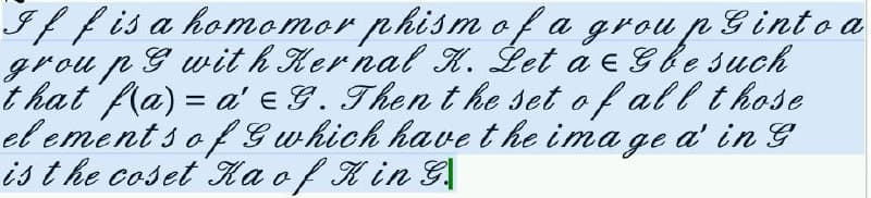 If f is a homomor phism of a group Ginto a
group with Kernal K. Let a Gbe such
that f(a) = a' G. Then the set of all those
elements of G which have the image a' in G
is the coset Ka of K in G.