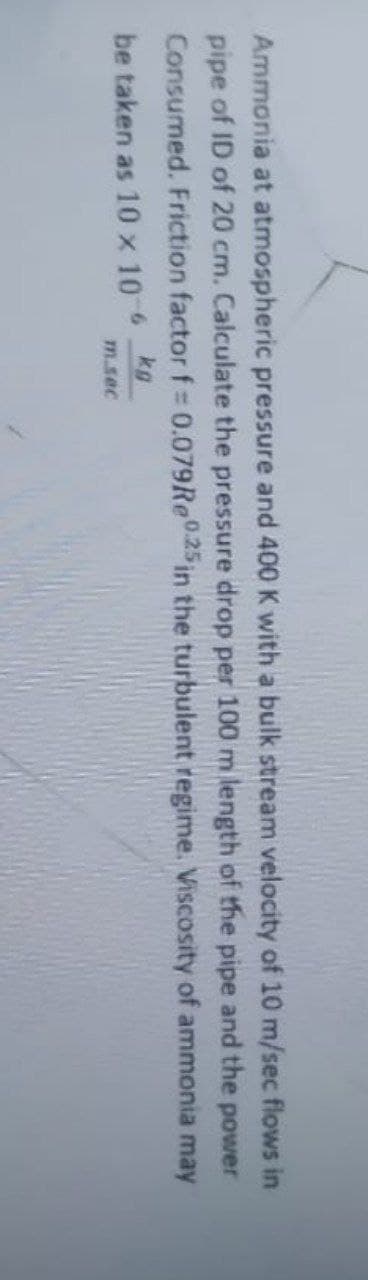 Ammonia at atmospheric pressure and 400 K with a bulk stream velocity of 10 m/sec flows in
pipe of ID of 20 cm. Calculate the pressure drop per 100 m length of the pipe and the power
Consumed. Friction factor f = 0.079Re0.25 in the turbulent regime. Viscosity of ammonia may
be taken as 10 x 106 kg
m.sec