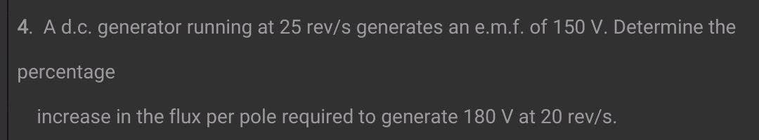 4. A d.c. generator running at 25 rev/s generates an e.m.f. of 150 V. Determine the
percentage
increase in the flux per pole required to generate 180 V at 20 rev/s.