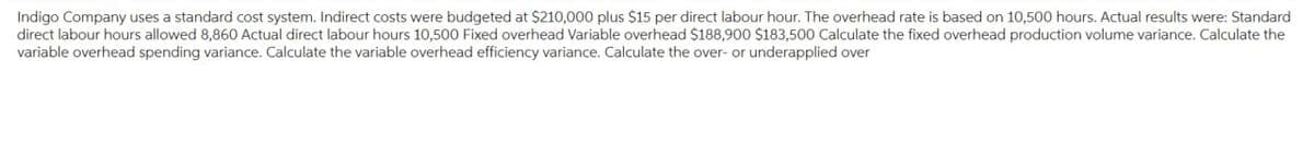 Indigo Company uses a standard cost system. Indirect costs were budgeted at $210,000 plus $15 per direct labour hour. The overhead rate is based on 10,500 hours. Actual results were: Standard
direct labour hours allowed 8,860 Actual direct labour hours 10,500 Fixed overhead Variable overhead $188,900 $183,500 Calculate the fixed overhead production volume variance. Calculate the
variable overhead spending variance. Calculate the variable overhead efficiency variance. Calculate the over- or underapplied over