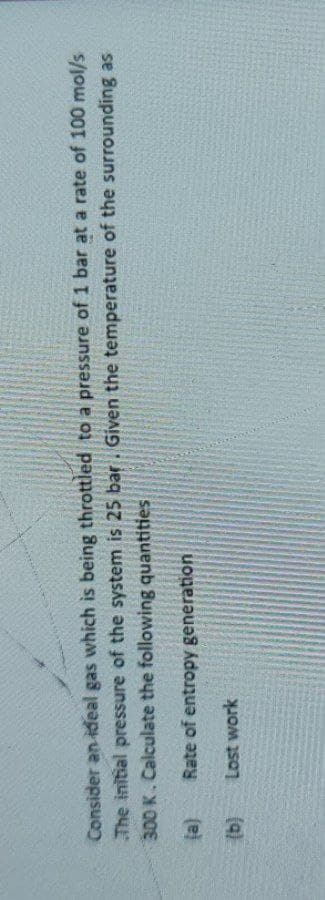 Consider an ideal gas which is being throttled to a pressure of 1 bar at a rate of 100 mol/s
The initial pressure of the system is 25 bar. Given the temperature of the surrounding as
300 K. Calculate the following quantities
(a)
Rate of entropy generation
Lost work