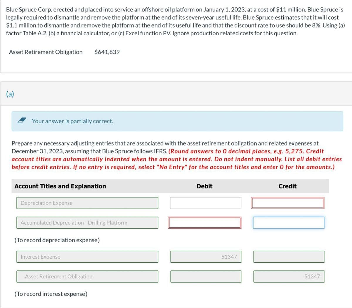 Blue Spruce Corp. erected and placed into service an offshore oil platform on January 1, 2023, at a cost of $11 million. Blue Spruce is
legally required to dismantle and remove the platform at the end of its seven-year useful life. Blue Spruce estimates that it will cost
$1.1 million to dismantle and remove the platform at the end of its useful life and that the discount rate to use should be 8%. Using (a)
factor Table A.2, (b) a financial calculator, or (c) Excel function PV. Ignore production related costs for this question.
Asset Retirement Obligation
(a)
Your answer is partially correct.
Prepare any necessary adjusting entries that are associated with the asset retirement obligation and related expenses at
December 31, 2023, assuming that Blue Spruce follows IFRS. (Round answers to 0 decimal places, e.g. 5,275. Credit
account titles are automatically indented when the amount is entered. Do not indent manually. List all debit entries
before credit entries. If no entry is required, select "No Entry" for the account titles and enter 0 for the amounts.)
Account Titles and Explanation
Depreciation Expense
$641,839
Accumulated Depreciation - Drilling Platform
(To record depreciation expense)
Interest Expense
Asset Retirement Obligation
(To record interest expense)
Debit
51347
Credit
III
51347