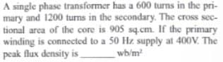 A single phase transformer has a 600 turns in the pri-
mary and 1200 turns in the secondary. The cross sec-
tional area of the core is 905 sq.cm. If the primary
winding is connected to a 50 Hz supply at 400V. The
peak flux density is
wb/m²