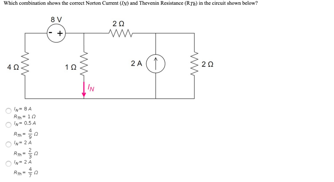 Which combination shows the correct Norton Current (IN) and Thevenin Resistance (RTh) in the circuit shown below?
8 V
- +
2 A (T
4Ω
IN
O 'N= 8 A
RTh = 10
O 'N= 0.5 A
4
RTh =
이
O 'N= 2 A
2
RTh =0
O 'N= 2 A
Am - 0
4
h =
