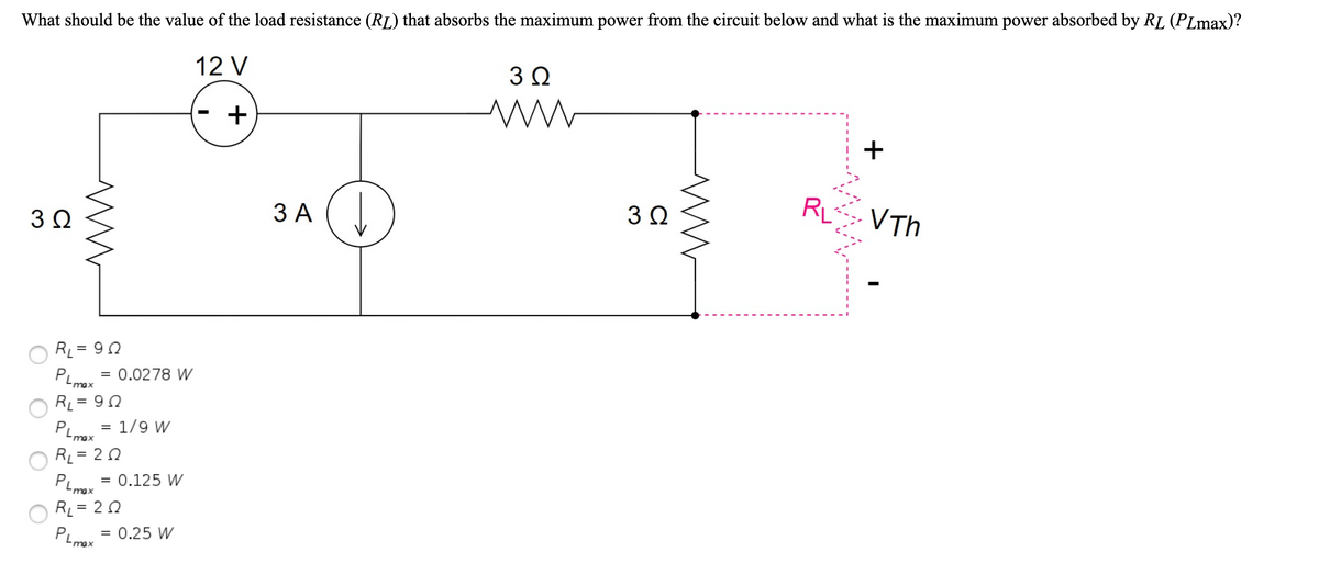 What should be the value of the load resistance (RL) that absorbs the maximum power from the circuit below and what is the maximum power absorbed by RL (PLmax)?
12 V
3Ω
RL
VTh
3Ω
ЗА (
R = 9 0
PLmax
%3D
= 0.0278 W
RL = 90
PLoy = 1/9 W
RL = 2 0
PLmax
%3D
max
= 0.125 W
RL = 2 0
PLmax
0.25 W
+
