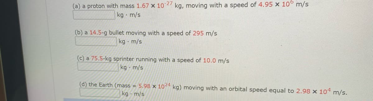 (a) a proton with mass 1.67 x 102 kg, moving with a speed of 4.95 x 10° m/s
kg m/s
(b) a 14.5-g bullet moving with a speed of 295 m/s
kg · m/s
(c) a 75.5-kg sprinter running with a speed of 10.0 m/s
kg · m/s
(d) the Earth (mass = 5.98 x 1024 kg) moving with an orbital speed equal to 2.98 x 10“ m/s.
kg · m/s
