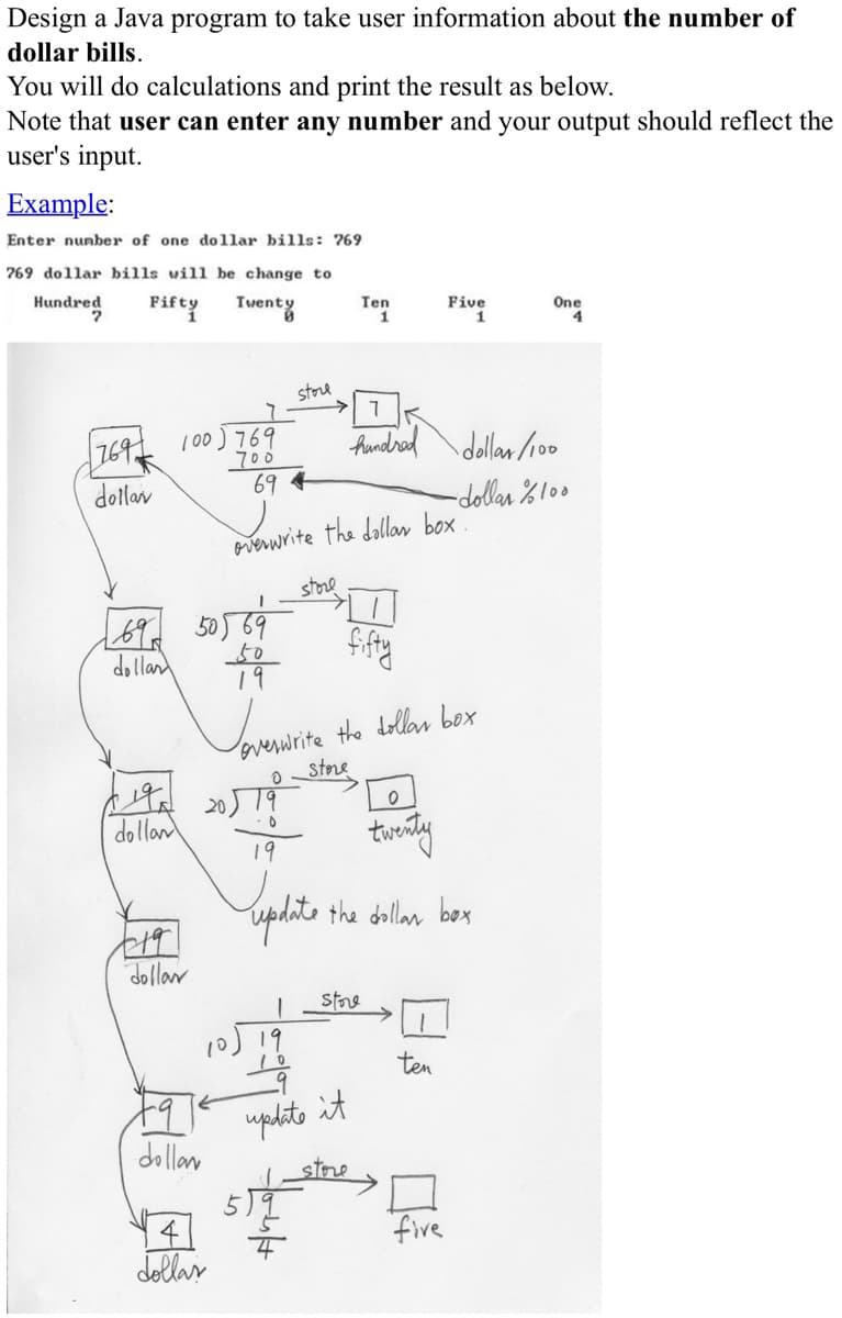 Design a Java program to take user information about t
dollar bills.
You will do calculations and print the result as below.
Note that user can enter any number and your output
user's input.
Example:
Enter nunber of one dollar bills: 769
769 dollar bills will be change to
Hundred
Fifty Twenty
Ten
Five
One
