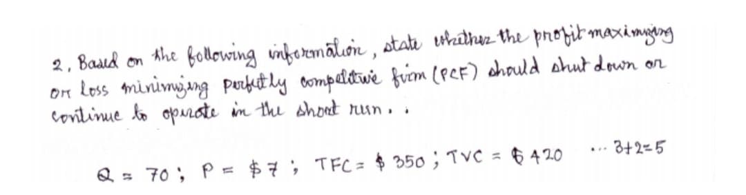 2, Basıd on Ahe following inbermātion , state ethathez the prozit maximyang
on Loss minimjang Purfut ly ompetdtwe fiem (peF) chould shut down on
continue to oprte in the shoet run. .
3+2-5
Q = 70 ; P
$7; TFC= $ 350 ; TVC = 6 4 20
