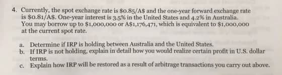 4. Currently, the spot exchange rate is $0.85/A$ and the one-year forward exchange rate
is $0.81/A$. One-year interest is 3.5% in the United States and 4.2% in Australia.
You may borrow up to $1,000,000 or A$1,176,471, which is equivalent to $1,000,000
at the current spot rate.
a. Determine if IRP is holding between Australia and the United States.
b. If IRP is not holding, explain in detail how you would realize certain profit in U.S. dollar
terms.
c. Explain how IRP will be restored as a result of arbitrage transactions you carry out above.
