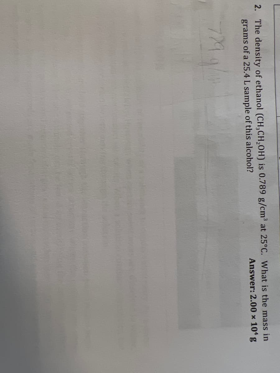 2. The density of ethanol (CH3CH₂OH) is 0.789 g/cm³ at 25°C. What is the mass in
Answer: 2.00 × 10¹ g
grams of a 25.4 L sample of this alcohol?