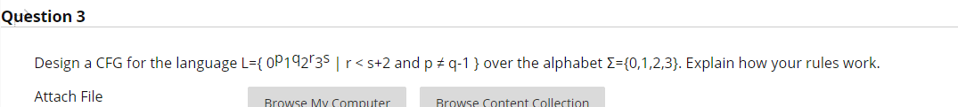 Question 3
Design a CFG for the language L={ 0P192'3$ | r<s+2 and p + q-1 } over the alphabet E={0,1,2,3}. Explain how your rules work.
Attach File
Rrowse My Computer
Rrowse Content Collection
