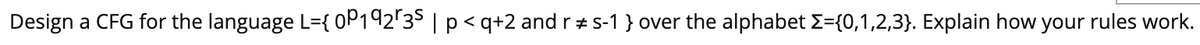 Design a CFG for the language L={ 0P192'35 | p< q+2 and r +s-1 } over the alphabet E={0,1,2,3}. Explain how your rules work.
