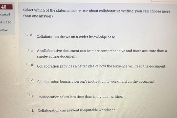 40
Select which of the statements are true about collaborative writing. (you can choose more
swered
than one answer)
ut of 1.00
estion
O a.
Collaboration draws on a wider knowledge base.
O b. A collaborative document can be more comprehensive and more accurate than a
single-author document
O c.
Collaboration provides a better idea of how the audience will read the document.
O d.
Collaboration boosts a person's motivation to work hard on the document.
Collaboration takes less time than individual writing.
Oe.
O f. Collaboration can prevent inequitable workloads.
