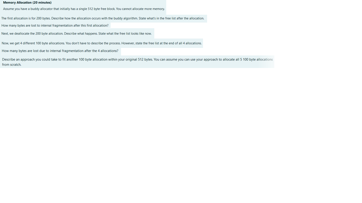 Memory Allocation (20 minutes)
Assume you have a buddy allocator that initially has a single 512 byte free block. You cannot allocate more memory.
The first allocation is for 200 bytes. Describe how the allocation occurs with the buddy algorithm. State what's in the free list after the allocation.
How many bytes are lost to internal fragmentation after this first allocation?
Next, we deallocate the 200 byte allocation. Describe what happens. State what the free list looks like now.
Now, we get 4 different 100 byte allocations. You don't have to describe the process. However, state the free list at the end of all 4 allocations.
How many bytes are lost due to internal fragmentation after the 4 allocations?
Describe an approach you could take to fit another 100 byte allocation within your original 512 bytes. You can assume you can use your approach to allocate all 5 100 byte allocations
from scratch.
