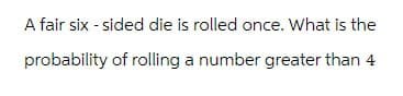 A fair six-sided die is rolled once. What is the
probability of rolling a number greater than 4