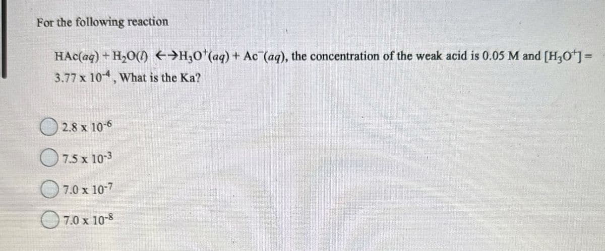 For the following reaction
HAC(aq) + H₂O(1) ←>H30+(aq) + Ac (aq), the concentration of the weak acid is 0.05 M and [H3O+] =
3.77 x 104, What is the Ka?
2.8 x 10-6
7.5 x 10-3
7.0 x 10-7
7.0 x 10-8