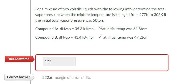 For a mixture of two volatile liquids with the following info, determine the total
vapor pressure when the mixture temperature is changed from 277K to 303K if
the initial total vapor pressure was 50torr.
Compound A: dHvap = 35.3 kJ/mol; P°at initial temp was 61.8torr
Compound B: dHvap = 41.4 kJ/mol; po at initial temp was 47.2torr
You Answered
129
Correct Answer
222.6 margin of error +/- 3%